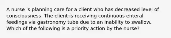 A nurse is planning care for a client who has decreased level of consciousness. The client is receiving continuous enteral feedings via gastronomy tube due to an inability to swallow. Which of the following is a priority action by the nurse?