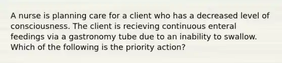 A nurse is planning care for a client who has a decreased level of consciousness. The client is recieving continuous enteral feedings via a gastronomy tube due to an inability to swallow. Which of the following is the priority action?