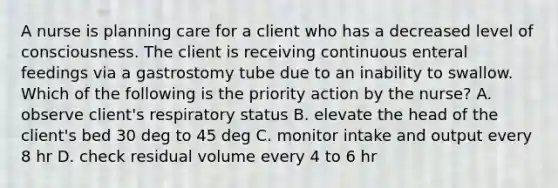 A nurse is planning care for a client who has a decreased level of consciousness. The client is receiving continuous enteral feedings via a gastrostomy tube due to an inability to swallow. Which of the following is the priority action by the nurse? A. observe client's respiratory status B. elevate the head of the client's bed 30 deg to 45 deg C. monitor intake and output every 8 hr D. check residual volume every 4 to 6 hr