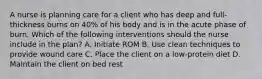 A nurse is planning care for a client who has deep and full-thickness burns on 40% of his body and is in the acute phase of burn. Which of the following interventions should the nurse include in the plan? A. Initiate ROM B. Use clean techniques to provide wound care C. Place the client on a low-protein diet D. Maintain the client on bed rest