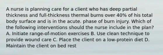 A nurse is planning care for a client who has deep partial thickness and full-thickness thermal burns over 40% of his total body surface and is in the acute. phase of burn injury. Which of the following interventions should the nurse include in the plan? A. Initiate range-of-motion exercises B. Use clean technique to provide wound care C. Place the client on a low-protein diet D. Maintain the client on bed rest