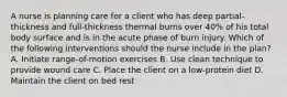 A nurse is planning care for a client who has deep partial-thickness and full-thickness thermal burns over 40% of his total body surface and is in the acute phase of burn injury. Which of the following interventions should the nurse include in the plan? A. Initiate range-of-motion exercises B. Use clean technique to provide wound care C. Place the client on a low-protein diet D. Maintain the client on bed rest