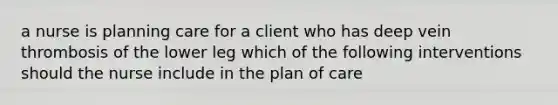 a nurse is planning care for a client who has deep vein thrombosis of the lower leg which of the following interventions should the nurse include in the plan of care