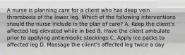 A nurse is planning care for a client who has deep vein thrombosis of the lower leg. Which of the following interventions should the nurse include in the plan of care? A. Keep the client's affected leg elevated while in bed B. Have the client ambulate prior to applying antiembolic stockings C. Apply ice packs to affected leg D. Massage the client's affected leg twice a day