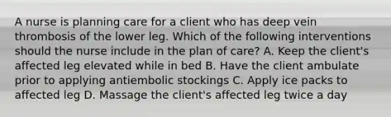 A nurse is planning care for a client who has deep vein thrombosis of the lower leg. Which of the following interventions should the nurse include in the plan of care? A. Keep the client's affected leg elevated while in bed B. Have the client ambulate prior to applying antiembolic stockings C. Apply ice packs to affected leg D. Massage the client's affected leg twice a day