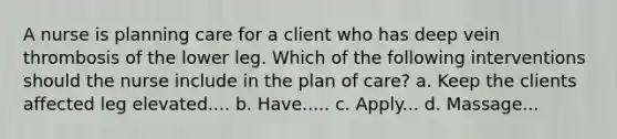 A nurse is planning care for a client who has deep vein thrombosis of the lower leg. Which of the following interventions should the nurse include in the plan of care? a. Keep the clients affected leg elevated.... b. Have..... c. Apply... d. Massage...