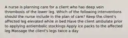 A nurse is planning care for a client who has deep vein thrombosis of the lower leg. Which of the following interventions should the nurse include in the plan of care? Keep the client's affected leg elevated while in bed Have the client ambulate prior to applying antiembolic stockings Apply ice packs to the affected leg Massage the client's legs twice a day