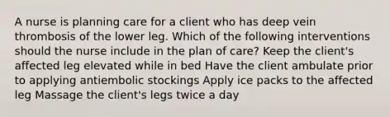 A nurse is planning care for a client who has deep vein thrombosis of the lower leg. Which of the following interventions should the nurse include in the plan of care? Keep the client's affected leg elevated while in bed Have the client ambulate prior to applying antiembolic stockings Apply ice packs to the affected leg Massage the client's legs twice a day