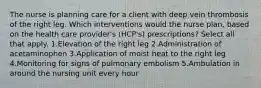 The nurse is planning care for a client with deep vein thrombosis of the right leg. Which interventions would the nurse plan, based on the health care provider's (HCP's) prescriptions? Select all that apply. 1.Elevation of the right leg 2.Administration of acetaminophen 3.Application of moist heat to the right leg 4.Monitoring for signs of pulmonary embolism 5.Ambulation in around the nursing unit every hour