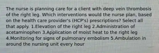 The nurse is planning care for a client with deep vein thrombosis of the right leg. Which interventions would the nurse plan, based on the health care provider's (HCP's) prescriptions? Select all that apply. 1.Elevation of the right leg 2.Administration of acetaminophen 3.Application of moist heat to the right leg 4.Monitoring for signs of pulmonary embolism 5.Ambulation in around the nursing unit every hour