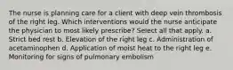 The nurse is planning care for a client with deep vein thrombosis of the right leg. Which interventions would the nurse anticipate the physician to most likely prescribe? Select all that apply. a. Strict bed rest b. Elevation of the right leg c. Administration of acetaminophen d. Application of moist heat to the right leg e. Monitoring for signs of pulmonary embolism