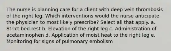 The nurse is planning care for a client with deep vein thrombosis of the right leg. Which interventions would the nurse anticipate the physician to most likely prescribe? Select all that apply. a. Strict bed rest b. Elevation of the right leg c. Administration of acetaminophen d. Application of moist heat to the right leg e. Monitoring for signs of pulmonary embolism