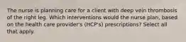 The nurse is planning care for a client with deep vein thrombosis of the right leg. Which interventions would the nurse plan, based on the health care provider's (HCP's) prescriptions? Select all that apply.