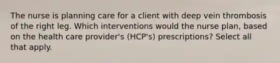 The nurse is planning care for a client with deep vein thrombosis of the right leg. Which interventions would the nurse plan, based on the health care provider's (HCP's) prescriptions? Select all that apply.