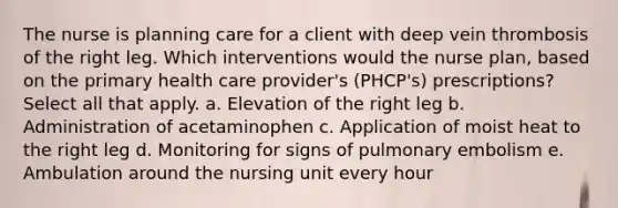 The nurse is planning care for a client with deep vein thrombosis of the right leg. Which interventions would the nurse plan, based on the primary health care provider's (PHCP's) prescriptions? Select all that apply. a. Elevation of the right leg b. Administration of acetaminophen c. Application of moist heat to the right leg d. Monitoring for signs of pulmonary embolism e. Ambulation around the nursing unit every hour