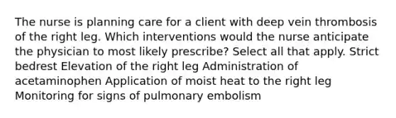 The nurse is planning care for a client with deep vein thrombosis of the right leg. Which interventions would the nurse anticipate the physician to most likely prescribe? Select all that apply. Strict bedrest Elevation of the right leg Administration of acetaminophen Application of moist heat to the right leg Monitoring for signs of pulmonary embolism