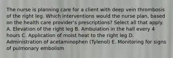 The nurse is planning care for a client with deep vein thrombosis of the right leg. Which interventions would the nurse plan, based on the health care provider's prescriptions? Select all that apply. A. Elevation of the right leg B. Ambulation in the hall every 4 hours C. Application of moist heat to the right leg D. Administration of acetaminophen (Tylenol) E. Monitoring for signs of pulmonary embolism