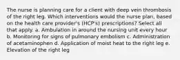 The nurse is planning care for a client with deep vein thrombosis of the right leg. Which interventions would the nurse plan, based on the health care provider's (HCP's) prescriptions? Select all that apply. a. Ambulation in around the nursing unit every hour b. Monitoring for signs of pulmonary embolism c. Administration of acetaminophen d. Application of moist heat to the right leg e. Elevation of the right leg