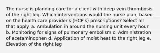 The nurse is planning care for a client with deep vein thrombosis of the right leg. Which interventions would the nurse plan, based on the health care provider's (HCP's) prescriptions? Select all that apply. a. Ambulation in around the nursing unit every hour b. Monitoring for signs of pulmonary embolism c. Administration of acetaminophen d. Application of moist heat to the right leg e. Elevation of the right leg