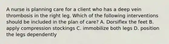 A nurse is planning care for a client who has a deep vein thrombosis in the right leg. Which of the following interventions should be included in the plan of care? A. Dorsiflex the feet B. apply compression stockings C. immobilize both legs D. position the legs dependently