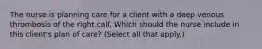 The nurse is planning care for a client with a deep venous thrombosis of the right calf. Which should the nurse include in this​ client's plan of​ care? (Select all that​ apply.)