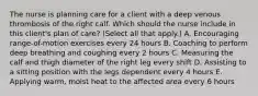 The nurse is planning care for a client with a deep venous thrombosis of the right calf. Which should the nurse include in this​ client's plan of​ care? (Select all that​ apply.) A. Encouraging​ range-of-motion exercises every 24 hours B. Coaching to perform deep breathing and coughing every 2 hours C. Measuring the calf and thigh diameter of the right leg every shift D. Assisting to a sitting position with the legs dependent every 4 hours E. Applying​ warm, moist heat to the affected area every 6 hours