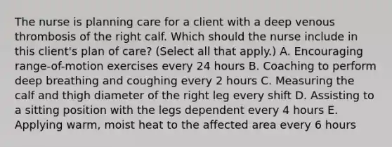 The nurse is planning care for a client with a deep venous thrombosis of the right calf. Which should the nurse include in this​ client's plan of​ care? (Select all that​ apply.) A. Encouraging​ range-of-motion exercises every 24 hours B. Coaching to perform deep breathing and coughing every 2 hours C. Measuring the calf and thigh diameter of the right leg every shift D. Assisting to a sitting position with the legs dependent every 4 hours E. Applying​ warm, moist heat to the affected area every 6 hours