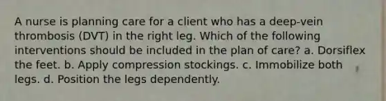 A nurse is planning care for a client who has a deep-vein thrombosis (DVT) in the right leg. Which of the following interventions should be included in the plan of care? a. Dorsiflex the feet. b. Apply compression stockings. c. Immobilize both legs. d. Position the legs dependently.