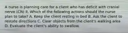 A nurse is planning care for a client who has deficit with cranial nerve (CN) II. Which of the following actions should the nurse plan to take? A. Keep the client resting in bed B. Ask the client to restate directions C. Clear objects from the client's walking area D. Evaluate the client's ability to swallow.