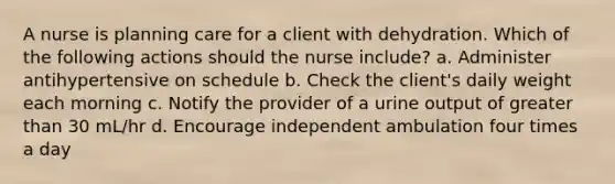 A nurse is planning care for a client with dehydration. Which of the following actions should the nurse include? a. Administer antihypertensive on schedule b. Check the client's daily weight each morning c. Notify the provider of a urine output of greater than 30 mL/hr d. Encourage independent ambulation four times a day