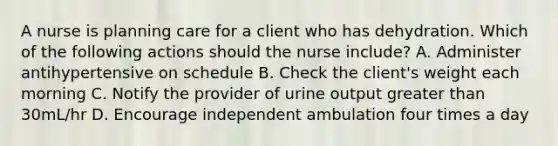 A nurse is planning care for a client who has dehydration. Which of the following actions should the nurse include? A. Administer antihypertensive on schedule B. Check the client's weight each morning C. Notify the provider of urine output greater than 30mL/hr D. Encourage independent ambulation four times a day