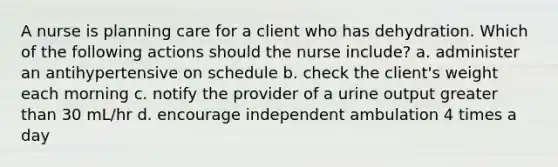 A nurse is planning care for a client who has dehydration. Which of the following actions should the nurse include? a. administer an antihypertensive on schedule b. check the client's weight each morning c. notify the provider of a urine output greater than 30 mL/hr d. encourage independent ambulation 4 times a day