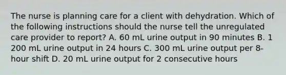 The nurse is planning care for a client with dehydration. Which of the following instructions should the nurse tell the unregulated care provider to report? A. 60 mL urine output in 90 minutes B. 1 200 mL urine output in 24 hours C. 300 mL urine output per 8-hour shift D. 20 mL urine output for 2 consecutive hours