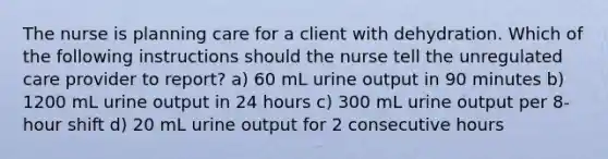 The nurse is planning care for a client with dehydration. Which of the following instructions should the nurse tell the unregulated care provider to report? a) 60 mL urine output in 90 minutes b) 1200 mL urine output in 24 hours c) 300 mL urine output per 8-hour shift d) 20 mL urine output for 2 consecutive hours