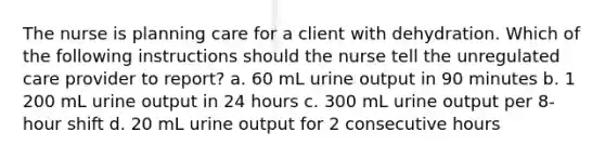 The nurse is planning care for a client with dehydration. Which of the following instructions should the nurse tell the unregulated care provider to report? a. 60 mL urine output in 90 minutes b. 1 200 mL urine output in 24 hours c. 300 mL urine output per 8-hour shift d. 20 mL urine output for 2 consecutive hours