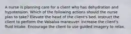 A nurse is planning care for a client who has dehydration and hypotension. Which of the following actions should the nurse plan to take? Elevate the head of the client's bed. Instruct the client to perform the Valsalva maneuver. Increase the client's fluid intake. Encourage the client to use guided imagery to relax.