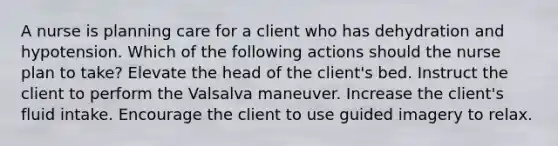 A nurse is planning care for a client who has dehydration and hypotension. Which of the following actions should the nurse plan to take? Elevate the head of the client's bed. Instruct the client to perform the Valsalva maneuver. Increase the client's fluid intake. Encourage the client to use guided imagery to relax.