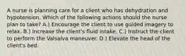 A nurse is planning care for a client who has dehydration and hypotension. Which of the following actions should the nurse plan to take? A.) Encourage the client to use guided imagery to relax. B.) Increase the client's fluid intake. C.) Instruct the client to perform the Valsalva maneuver. D.) Elevate the head of the client's bed.