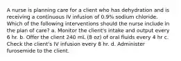 A nurse is planning care for a client who has dehydration and is receiving a continuous IV infusion of 0.9% sodium chloride. Which of the following interventions should the nurse include in the plan of care? a. Monitor the client's intake and output every 6 hr. b. Offer the client 240 mL (8 oz) of oral fluids every 4 hr c. Check the client's IV infusion every 8 hr. d. Administer furosemide to the client.