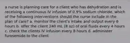 a nurse is planning care for a client who has dehydration and is receiving a continuous IV infusion of 0.9% sodium chloride. which of the following interventions should the nurse include in the plan of care? a. monitor the client's intake and output every 6 hours b. offer the client 240 mL (8 oz) of oral fluids every 4 hours c. check the clients IV infusion every 8 hours d. administer furosemide to the client