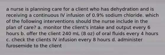 a nurse is planning care for a client who has dehydration and is receiving a continuous IV infusion of 0.9% sodium chloride. which of the following interventions should the nurse include in the plan of care? a. monitor the client's intake and output every 6 hours b. offer the client 240 mL (8 oz) of oral fluids every 4 hours c. check the clients IV infusion every 8 hours d. administer furosemide to the client