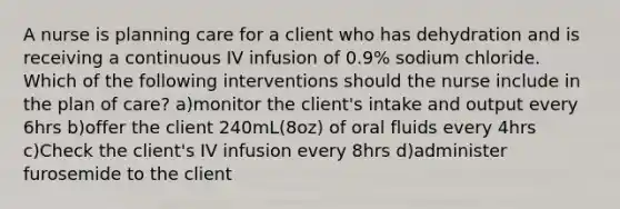 A nurse is planning care for a client who has dehydration and is receiving a continuous IV infusion of 0.9% sodium chloride. Which of the following interventions should the nurse include in the plan of care? a)monitor the client's intake and output every 6hrs b)offer the client 240mL(8oz) of oral fluids every 4hrs c)Check the client's IV infusion every 8hrs d)administer furosemide to the client