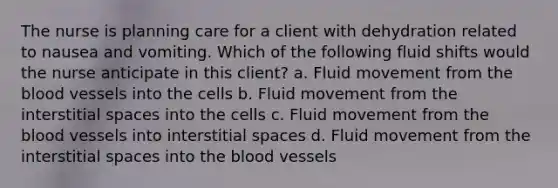 The nurse is planning care for a client with dehydration related to nausea and vomiting. Which of the following fluid shifts would the nurse anticipate in this client? a. Fluid movement from the blood vessels into the cells b. Fluid movement from the interstitial spaces into the cells c. Fluid movement from the blood vessels into interstitial spaces d. Fluid movement from the interstitial spaces into the blood vessels