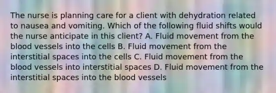 The nurse is planning care for a client with dehydration related to nausea and vomiting. Which of the following fluid shifts would the nurse anticipate in this client? A. Fluid movement from the blood vessels into the cells B. Fluid movement from the interstitial spaces into the cells C. Fluid movement from the blood vessels into interstitial spaces D. Fluid movement from the interstitial spaces into the blood vessels