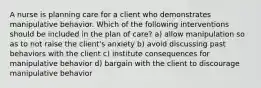 A nurse is planning care for a client who demonstrates manipulative behavior. Which of the following interventions should be included in the plan of care? a) allow manipulation so as to not raise the client's anxiety b) avoid discussing past behaviors with the client c) institute consequences for manipulative behavior d) bargain with the client to discourage manipulative behavior