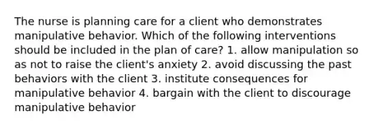 The nurse is planning care for a client who demonstrates manipulative behavior. Which of the following interventions should be included in the plan of care? 1. allow manipulation so as not to raise the client's anxiety 2. avoid discussing the past behaviors with the client 3. institute consequences for manipulative behavior 4. bargain with the client to discourage manipulative behavior