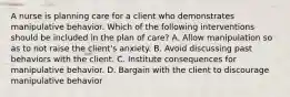 A nurse is planning care for a client who demonstrates manipulative behavior. Which of the following interventions should be included in the plan of care? A. Allow manipulation so as to not raise the client's anxiety. B. Avoid discussing past behaviors with the client. C. Institute consequences for manipulative behavior. D. Bargain with the client to discourage manipulative behavior