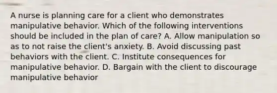 A nurse is planning care for a client who demonstrates manipulative behavior. Which of the following interventions should be included in the plan of care? A. Allow manipulation so as to not raise the client's anxiety. B. Avoid discussing past behaviors with the client. C. Institute consequences for manipulative behavior. D. Bargain with the client to discourage manipulative behavior