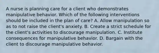 A nurse is planning care for a client who demonstrates manipulative behavior. Which of the following interventions should be included in the plan of care? A. Allow manipulation so as to not raise the client's anxiety. B. Create a strict schedule for the client's activities to discourage manipulation. C. Institute consequences for manipulative behavior. D. Bargain with the client to discourage manipulative behavior.