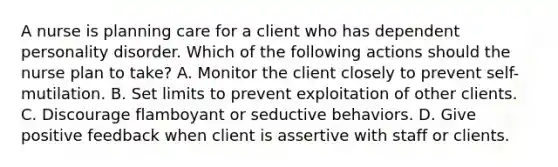 A nurse is planning care for a client who has dependent personality disorder. Which of the following actions should the nurse plan to take? A. Monitor the client closely to prevent self-mutilation. B. Set limits to prevent exploitation of other clients. C. Discourage flamboyant or seductive behaviors. D. Give positive feedback when client is assertive with staff or clients.